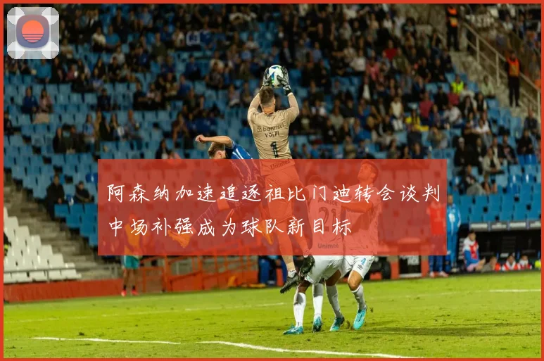 阿森纳加速追逐祖比门迪转会谈判中场补强成为球队新目标