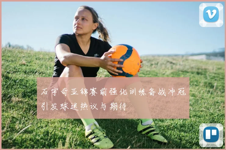 石宇奇亚锦赛前强化训练备战冲冠引发球迷热议与期待