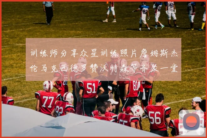 训练师分享众星训练照片詹姆斯杰伦马克西德罗赞沃特森等齐聚一堂