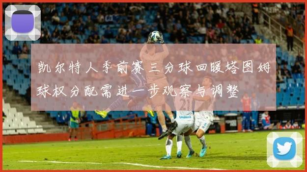 凯尔特人季前赛三分球回暖塔图姆球权分配需进一步观察与调整