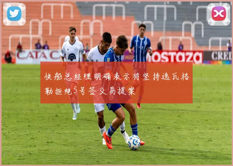 快船总经理明确表示将坚持选瓦格勒拒绝5号签交易提案