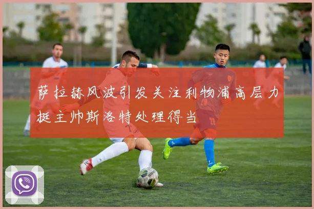萨拉赫风波引发关注利物浦高层力挺主帅斯洛特处理得当