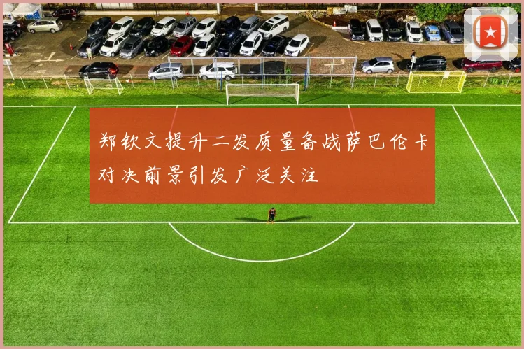 郑钦文提升二发质量备战萨巴伦卡对决前景引发广泛关注
