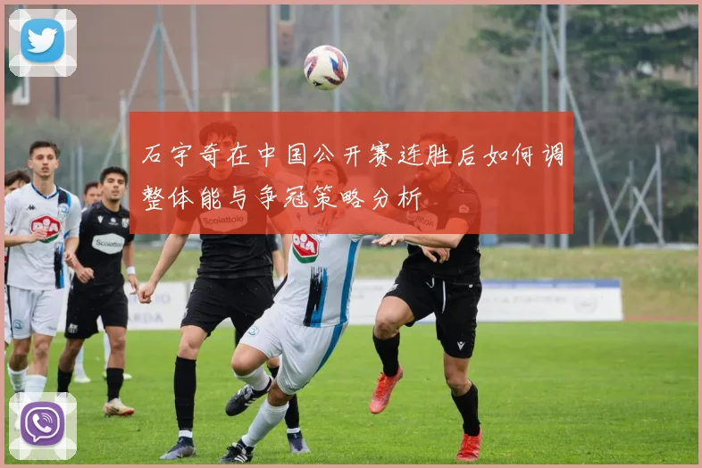 石宇奇在中国公开赛连胜后如何调整体能与争冠策略分析