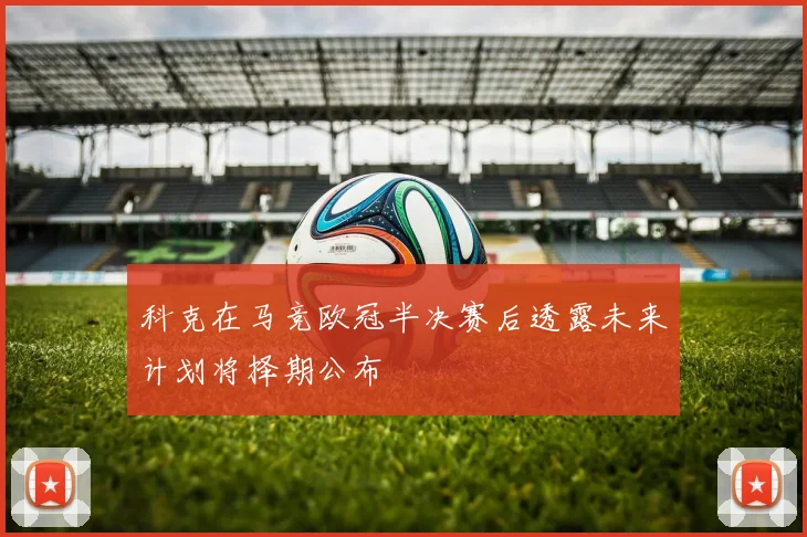 科克在马竞欧冠半决赛后透露未来计划将择期公布