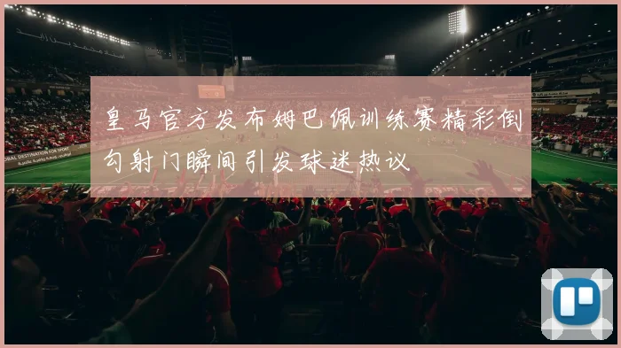 皇马官方发布姆巴佩训练赛精彩倒勾射门瞬间引发球迷热议