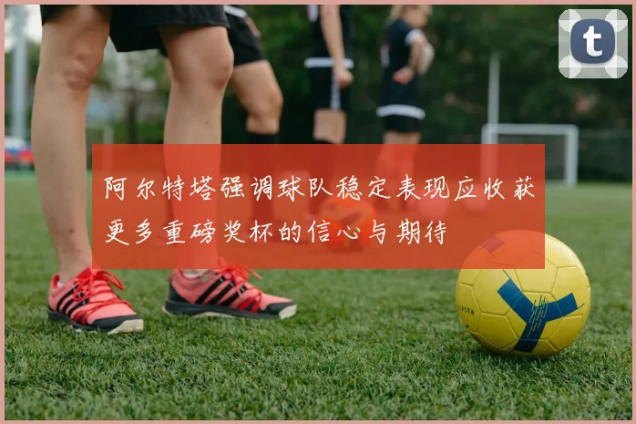 阿尔特塔强调球队稳定表现应收获更多重磅奖杯的信心与期待