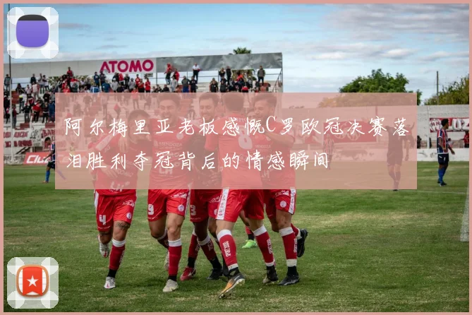 阿尔梅里亚老板感慨C罗欧冠决赛落泪胜利夺冠背后的情感瞬间