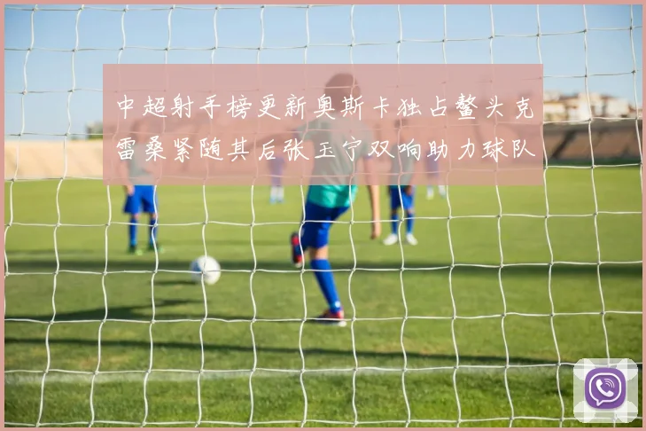 中超射手榜更新奥斯卡独占鳌头克雷桑紧随其后张玉宁双响助力球队