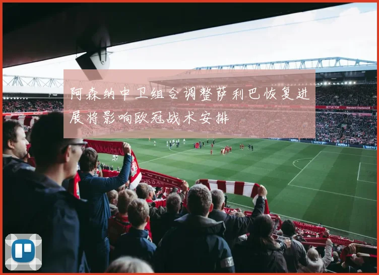 阿森纳中卫组合调整萨利巴恢复进展将影响欧冠战术安排