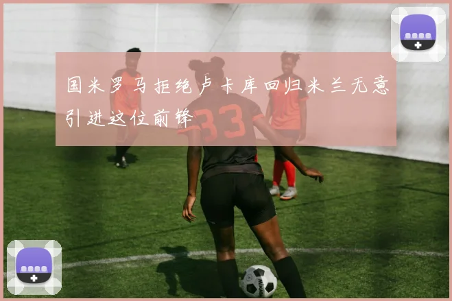 国米罗马拒绝卢卡库回归米兰无意引进这位前锋