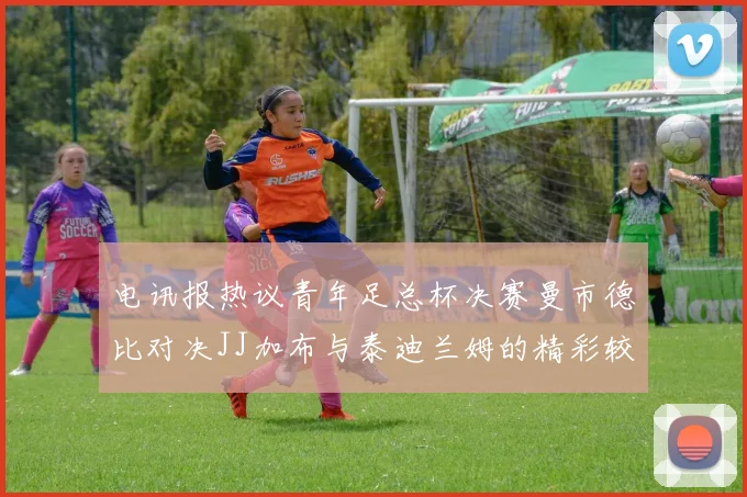 电讯报热议青年足总杯决赛曼市德比对决JJ加布与泰迪兰姆的精彩较量