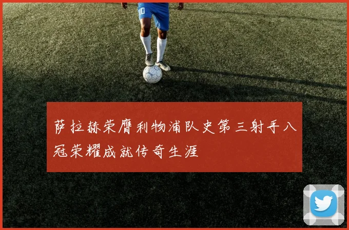 萨拉赫荣膺利物浦队史第三射手八冠荣耀成就传奇生涯