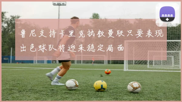 鲁尼支持卡里克执教曼联只要表现出色球队将迎来稳定局面