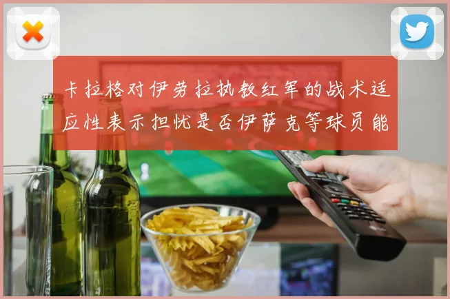 卡拉格对伊劳拉执教红军的战术适应性表示担忧是否伊萨克等球员能融入