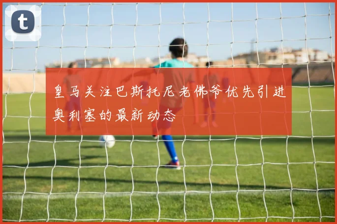 皇马关注巴斯托尼老佛爷优先引进奥利塞的最新动态