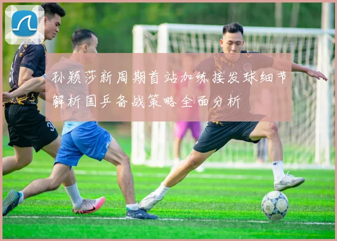 孙颖莎新周期首站加练接发球细节解析国乒备战策略全面分析