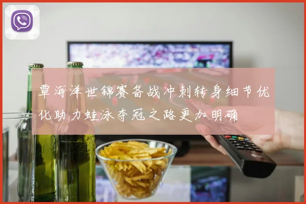覃海洋世锦赛备战冲刺转身细节优化助力蛙泳夺冠之路更加明确