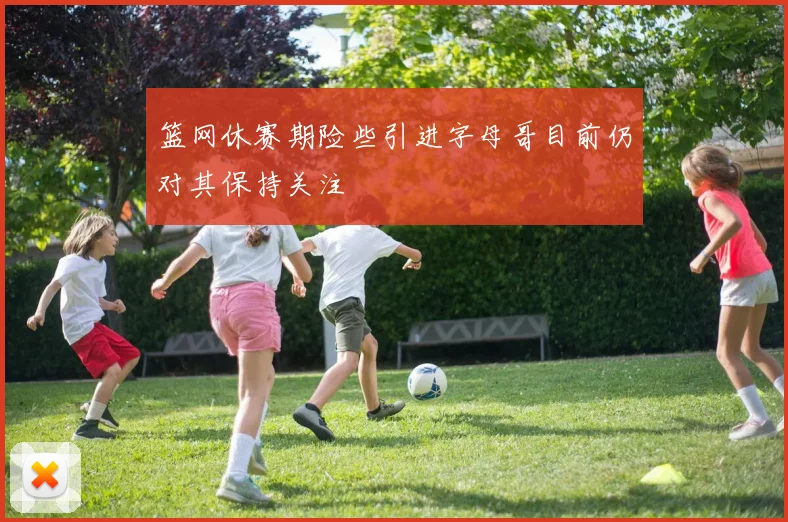 篮网休赛期险些引进字母哥目前仍对其保持关注