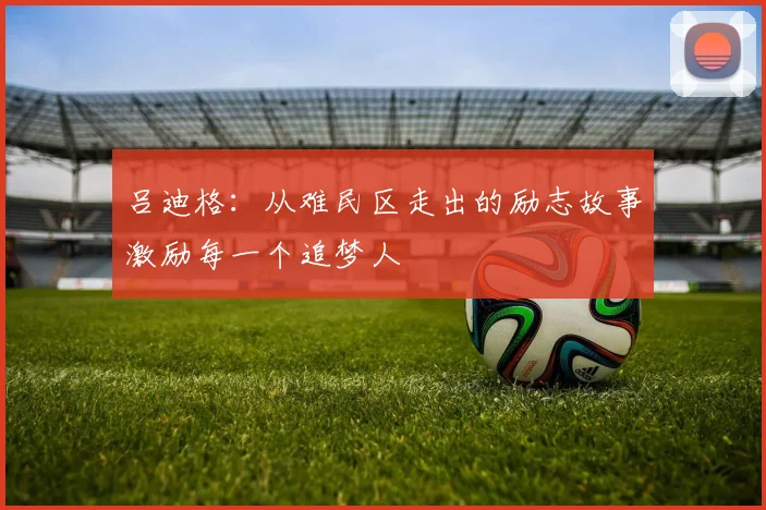 吕迪格：从难民区走出的励志故事激励每一个追梦人