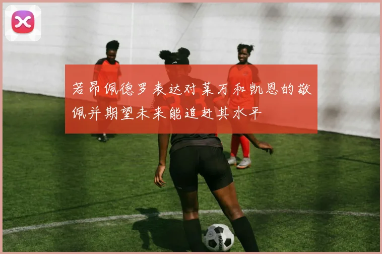 若昂佩德罗表达对莱万和凯恩的敬佩并期望未来能追赶其水平