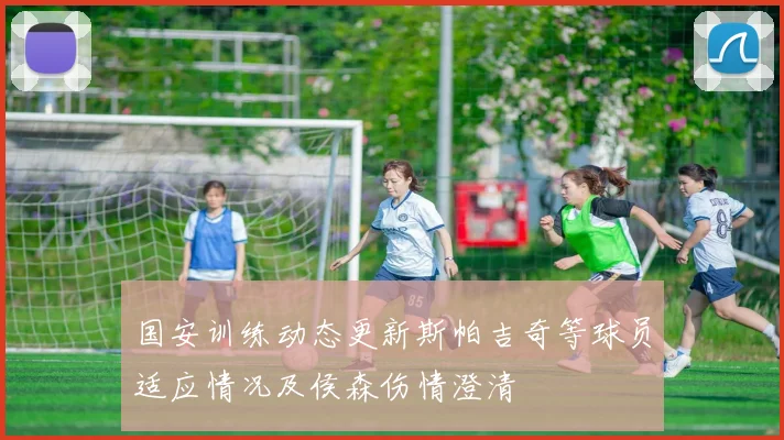国安训练动态更新斯帕吉奇等球员适应情况及侯森伤情澄清