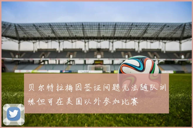 贝尔特拉梅因签证问题无法随队训练但可在美国以外参加比赛