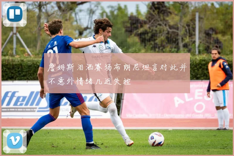 詹姆斯泪洒赛场布朗尼坦言对此并不意外情绪几近失控