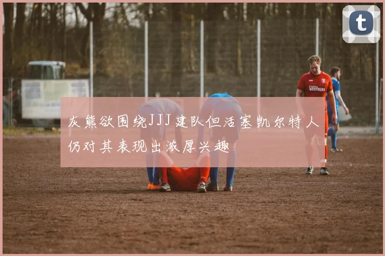 灰熊欲围绕JJJ建队但活塞凯尔特人仍对其表现出浓厚兴趣