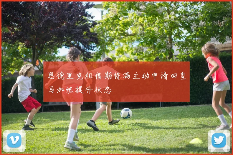 恩德里克租借期将满主动申请回皇马加练提升状态