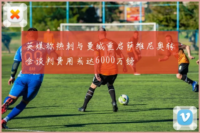 英媒称热刺与曼城重启萨维尼奥转会谈判费用或达6000万镑