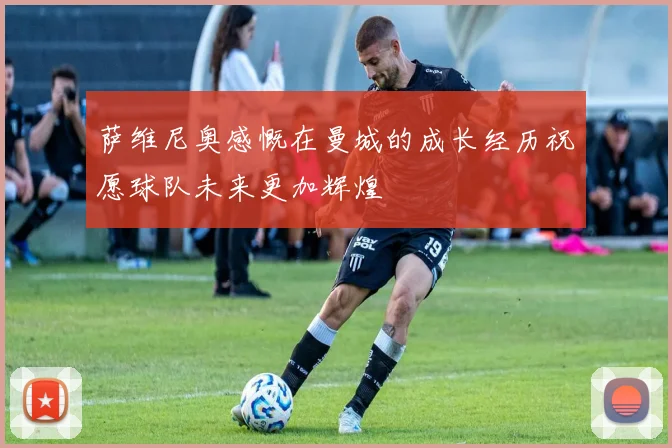 萨维尼奥感慨在曼城的成长经历祝愿球队未来更加辉煌