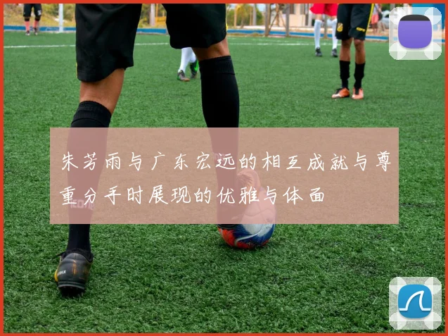 朱芳雨与广东宏远的相互成就与尊重分手时展现的优雅与体面