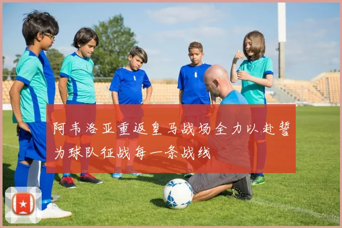 阿韦洛亚重返皇马战场全力以赴誓为球队征战每一条战线