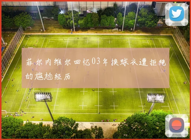 菲尔内维尔回忆03年换球衣遭拒绝的尴尬经历