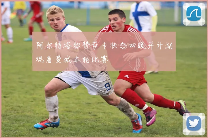 阿尔特塔称赞萨卡状态回暖并计划观看曼城本轮比赛