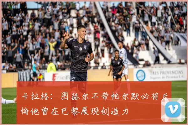 卡拉格：图赫尔不带帕尔默必将后悔他曾在巴黎展现创造力